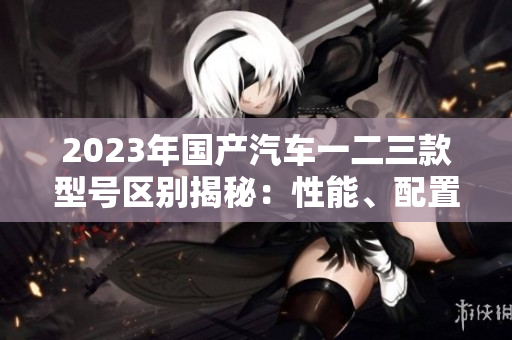 2023年國產(chǎn)汽車一二三款型號區(qū)別揭秘：性能、配置、價格比較一覽