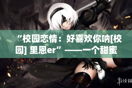 “校園戀情：好喜歡你吶[校園] 里恩er”——一個(gè)甜蜜校園愛(ài)情故事