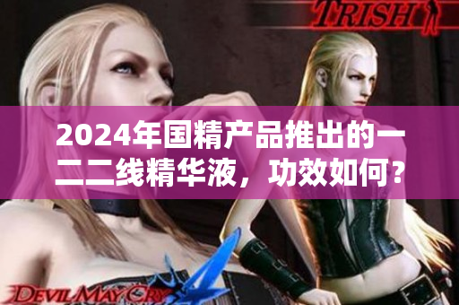 2024年國精產(chǎn)品推出的一二二線精華液，功效如何？