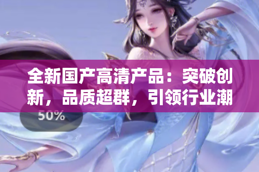 全新國(guó)產(chǎn)高清產(chǎn)品：突破創(chuàng)新，品質(zhì)超群，引領(lǐng)行業(yè)潮流！