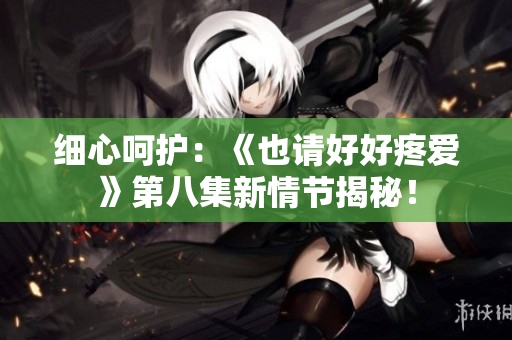 細(xì)心呵護：《也請好好疼愛》第八集新情節(jié)揭秘！