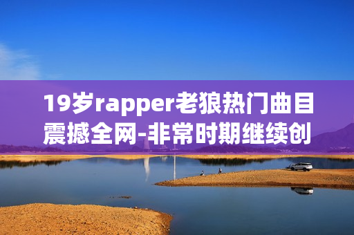 19歲rapper老狼熱門曲目震撼全網(wǎng)-非常時期繼續(xù)創(chuàng)作立足音樂舞臺