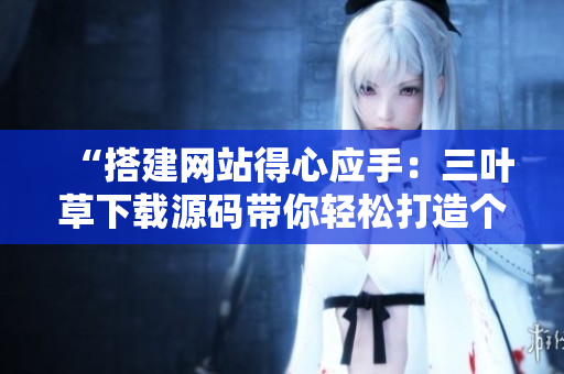 “搭建網(wǎng)站得心應(yīng)手：三葉草下載源碼帶你輕松打造個性化成品網(wǎng)站”