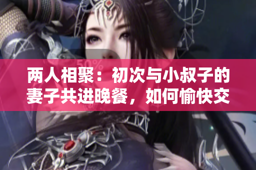 兩人相聚：初次與小叔子的妻子共進晚餐，如何愉快交談？