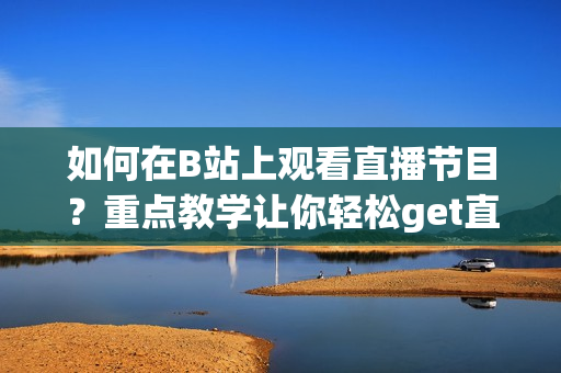 如何在B站上觀看直播節(jié)目？重點教學(xué)讓你輕松get直播技巧