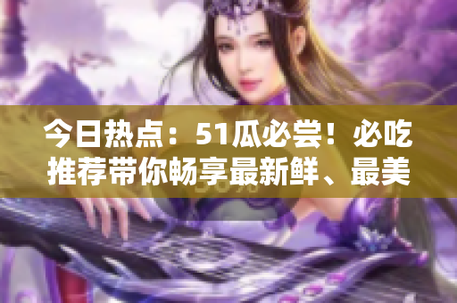 今日熱點：51瓜必嘗！必吃推薦帶你暢享最新鮮、最美味的美食