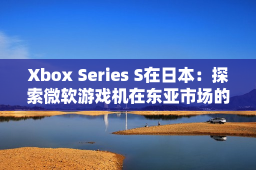 Xbox Series S在日本：探索微軟游戲機(jī)在東亞市場(chǎng)的競(jìng)爭(zhēng)與機(jī)遇