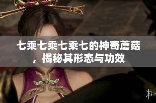 七乘七乘七乘七的神奇蘑菇，揭秘其形態(tài)與功效