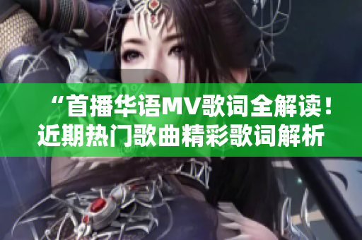 “首播華語(yǔ)MV歌詞全解讀！近期熱門歌曲精彩歌詞解析合集”