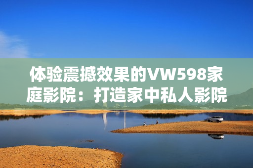 體驗(yàn)震撼效果的VW598家庭影院：打造家中私人影院的極致選擇