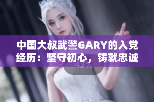 中國(guó)大叔武警GARY的入黨經(jīng)歷：堅(jiān)守初心，鑄就忠誠(chéng)