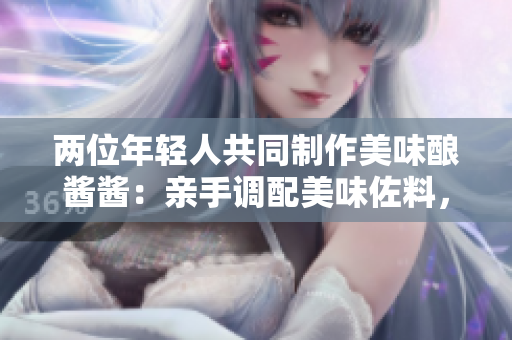 兩位年輕人共同制作美味釀醬醬：親手調(diào)配美味佐料，共享烹飪樂(lè)趣