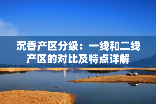 沉香產(chǎn)區(qū)分級：一線和二線產(chǎn)區(qū)的對比及特點詳解