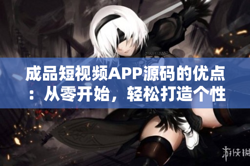成品短視頻APP源碼的優(yōu)點(diǎn)：從零開(kāi)始，輕松打造個(gè)性化視頻平臺(tái)