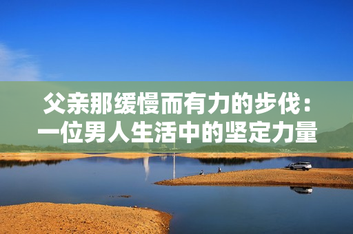 父親那緩慢而有力的步伐：一位男人生活中的堅定力量和悠長旅程