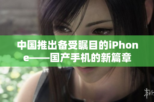 中國推出備受矚目的iPhone——國產(chǎn)手機(jī)的新篇章