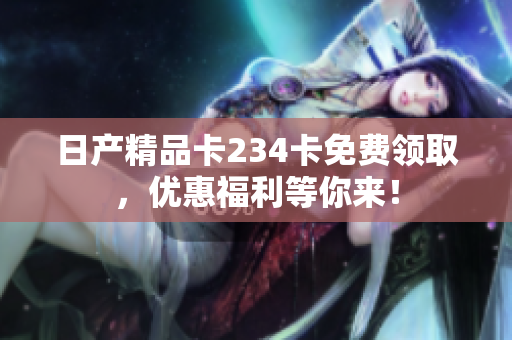 日產(chǎn)精品卡234卡免費領(lǐng)取，優(yōu)惠福利等你來！