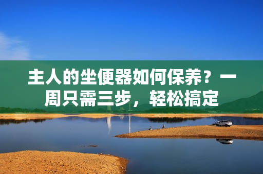 主人的坐便器如何保養(yǎng)？一周只需三步，輕松搞定