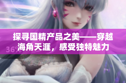 探尋國精產品之美——穿越海角天涯，感受獨特魅力