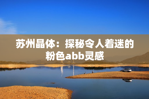 蘇州晶體：探秘令人著迷的粉色abb靈感