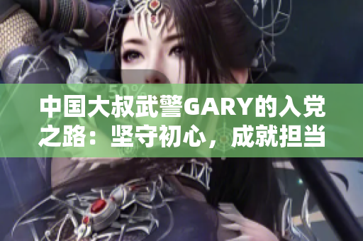 中國(guó)大叔武警GARY的入黨之路：堅(jiān)守初心，成就擔(dān)當(dāng)