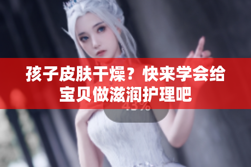 孩子皮膚干燥？快來(lái)學(xué)會(huì)給寶貝做滋潤(rùn)護(hù)理吧