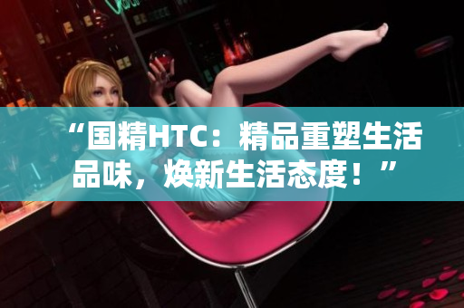 “國精HTC：精品重塑生活品味，煥新生活態(tài)度！”