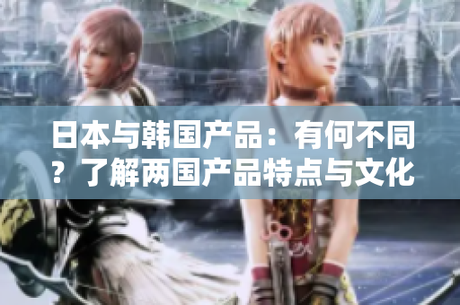 日本與韓國產(chǎn)品：有何不同？了解兩國產(chǎn)品特點與文化差異的詳細比較