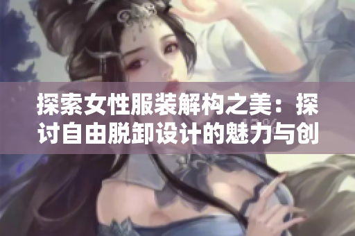 探索女性服裝解構(gòu)之美：探討自由脫卸設(shè)計的魅力與創(chuàng)新