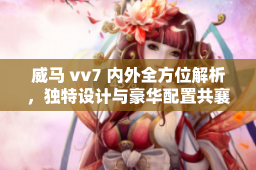 威馬 vv7 內(nèi)外全方位解析，獨(dú)特設(shè)計(jì)與豪華配置共襄盛舉