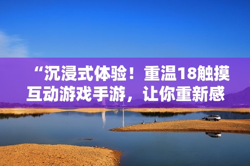 “沉浸式體驗(yàn)！重溫18觸摸互動(dòng)游戲手游，讓你重新感受青春樂趣！”