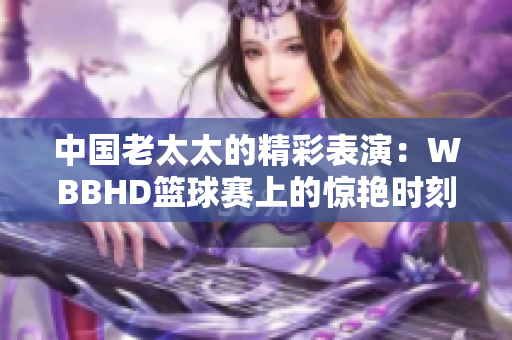 中國老太太的精彩表演：WBBHD籃球賽上的驚艷時刻