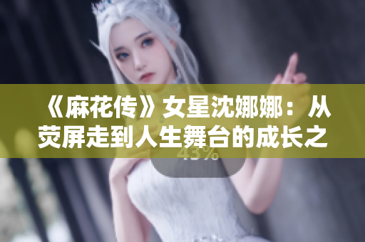《麻花傳》女星沈娜娜：從熒屏走到人生舞臺的成長之路