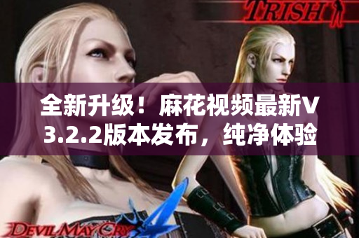 全新升級(jí)！麻花視頻最新V3.2.2版本發(fā)布，純凈體驗(yàn)再升級(jí)！