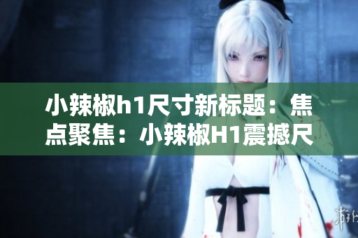 小辣椒h1尺寸新標(biāo)題：焦點(diǎn)聚焦：小辣椒H1震撼尺寸曝光，引爆視覺革命