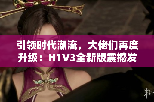 引領(lǐng)時代潮流，大佬們再度升級：H1V3全新版震撼發(fā)布，掀起技術(shù)革新浪潮