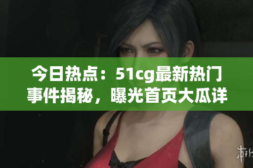 今日熱點(diǎn)：51cg最新熱門事件揭秘，曝光首頁大瓜詳情