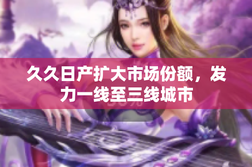 久久日產(chǎn)擴大市場份額，發(fā)力一線至三線城市