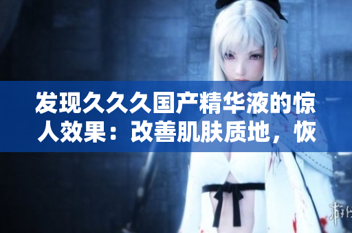 發(fā)現(xiàn)久久久國產(chǎn)精華液的驚人效果：改善肌膚質(zhì)地，恢復(fù)年輕光彩，實(shí)現(xiàn)肌膚煥然一新！