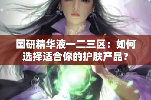 國研精華液一二三區(qū)：如何選擇適合你的護(hù)膚產(chǎn)品？