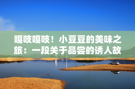 嘎吱嘎吱！小豆豆的美味之旅：一段關于品嘗的誘人故事