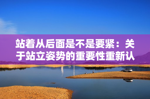 站著從后面是不是要緊：關于站立姿勢的重要性重新認識