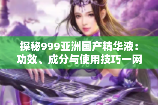 探秘999亞洲國產(chǎn)精華液：功效、成分與使用技巧一網(wǎng)打盡！