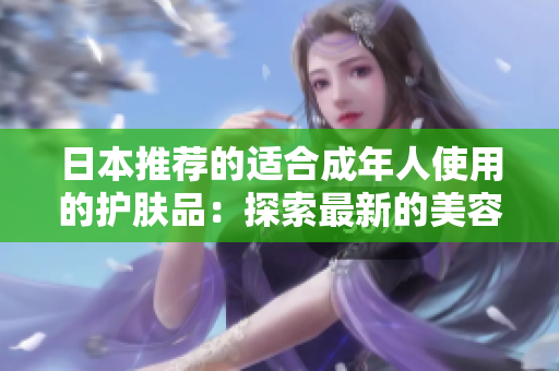 日本推薦的適合成年人使用的護膚品：探索最新的美容趨勢及創(chuàng)新技術(shù)