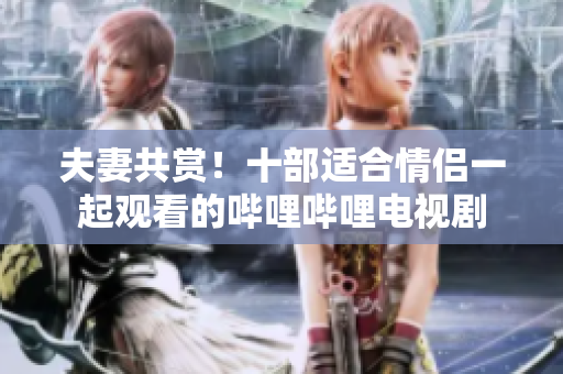 夫妻共賞！十部適合情侶一起觀看的嗶哩嗶哩電視劇