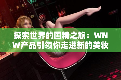 探索世界的國(guó)精之旅：WNW產(chǎn)品引領(lǐng)你走進(jìn)新的美妝時(shí)代！