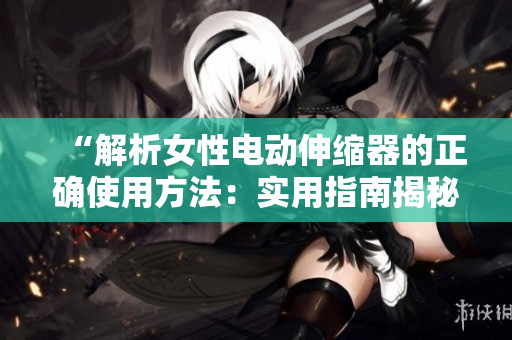 “解析女性電動伸縮器的正確使用方法：實(shí)用指南揭秘！”