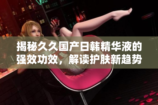 揭秘久久國產(chǎn)日韓精華液的強(qiáng)效功效，解讀護(hù)膚新趨勢