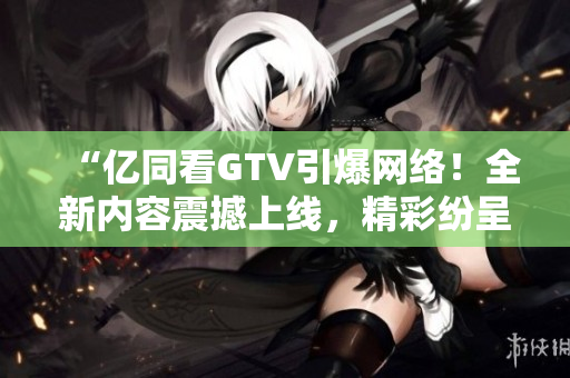 “億同看GTV引爆網(wǎng)絡！全新內容震撼上線，精彩紛呈等你來觀賞！”