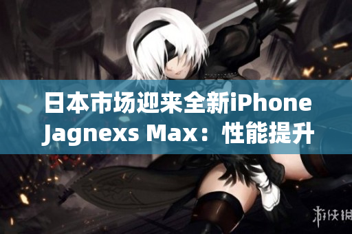 日本市場迎來全新iPhone Jagnexs Max：性能提升、功能創(chuàng)新！